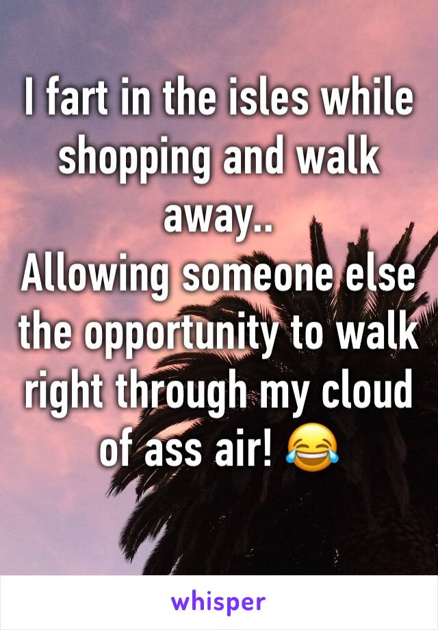 I fart in the isles while shopping and walk away..
Allowing someone else the opportunity to walk right through my cloud of ass air! 😂