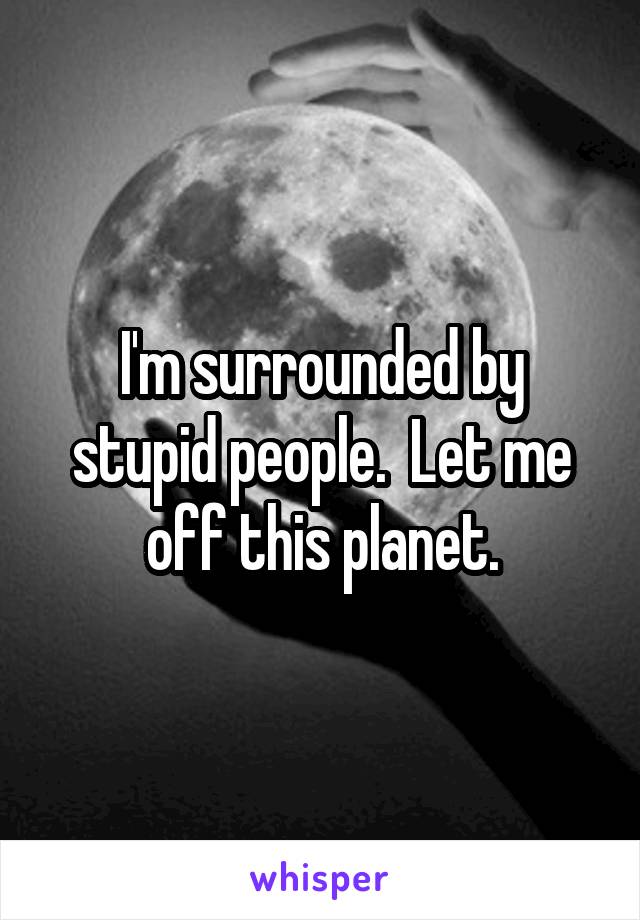 I'm surrounded by stupid people.  Let me off this planet.