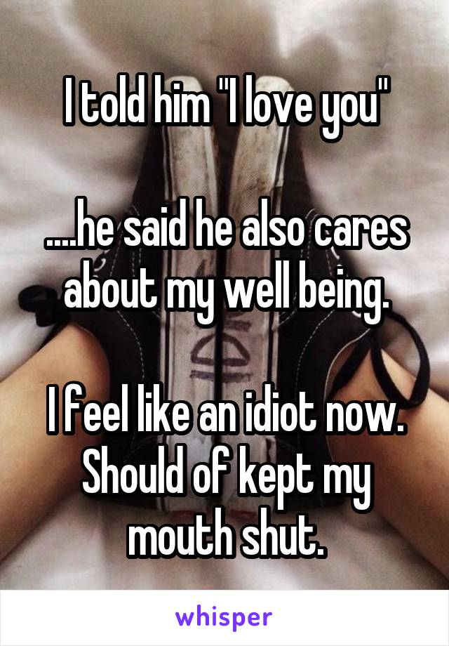 I told him "I love you"

....he said he also cares about my well being.

I feel like an idiot now. Should of kept my mouth shut.