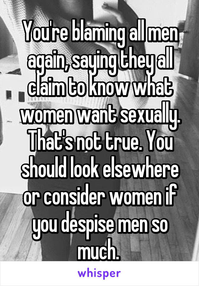 You're blaming all men again, saying they all claim to know what women want sexually. That's not true. You should look elsewhere or consider women if you despise men so much. 