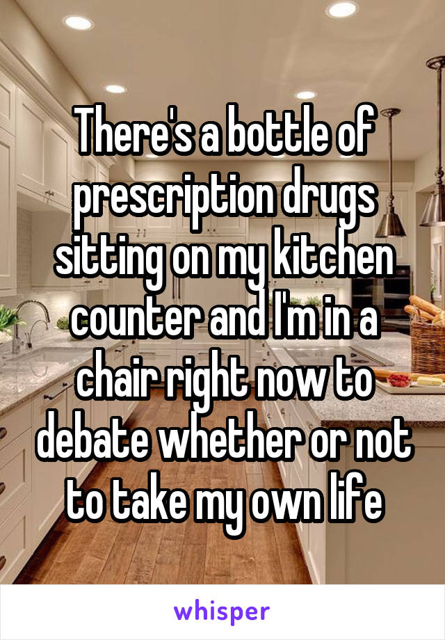 There's a bottle of prescription drugs sitting on my kitchen counter and I'm in a chair right now to debate whether or not to take my own life