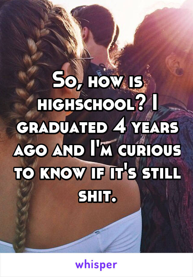 So, how is highschool? I graduated 4 years ago and I'm curious to know if it's still shit.