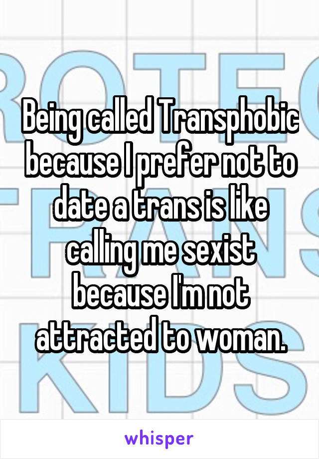 Being called Transphobic because I prefer not to date a trans is like calling me sexist because I'm not attracted to woman.