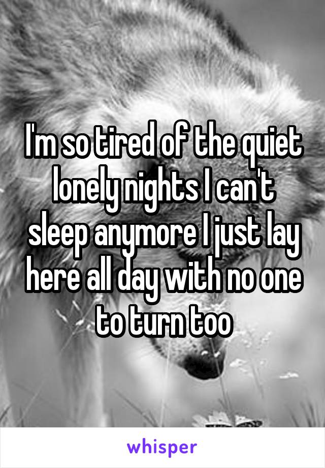 I'm so tired of the quiet lonely nights I can't sleep anymore I just lay here all day with no one to turn too