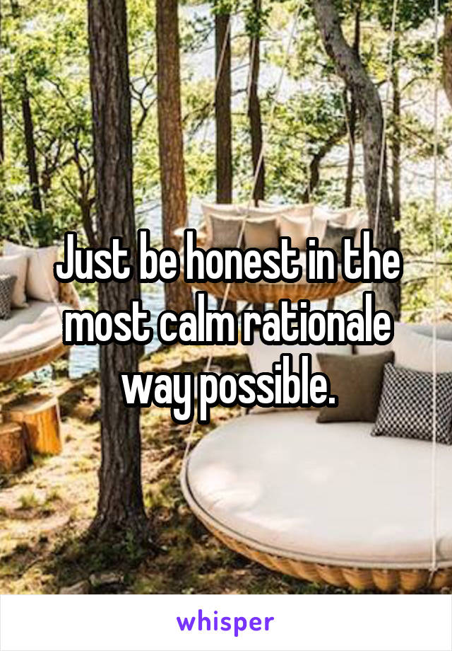 Just be honest in the most calm rationale way possible.