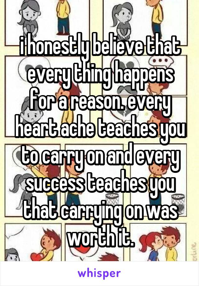 i honestly believe that every thing happens for a reason. every heart ache teaches you to carry on and every success teaches you that carrying on was worth it.