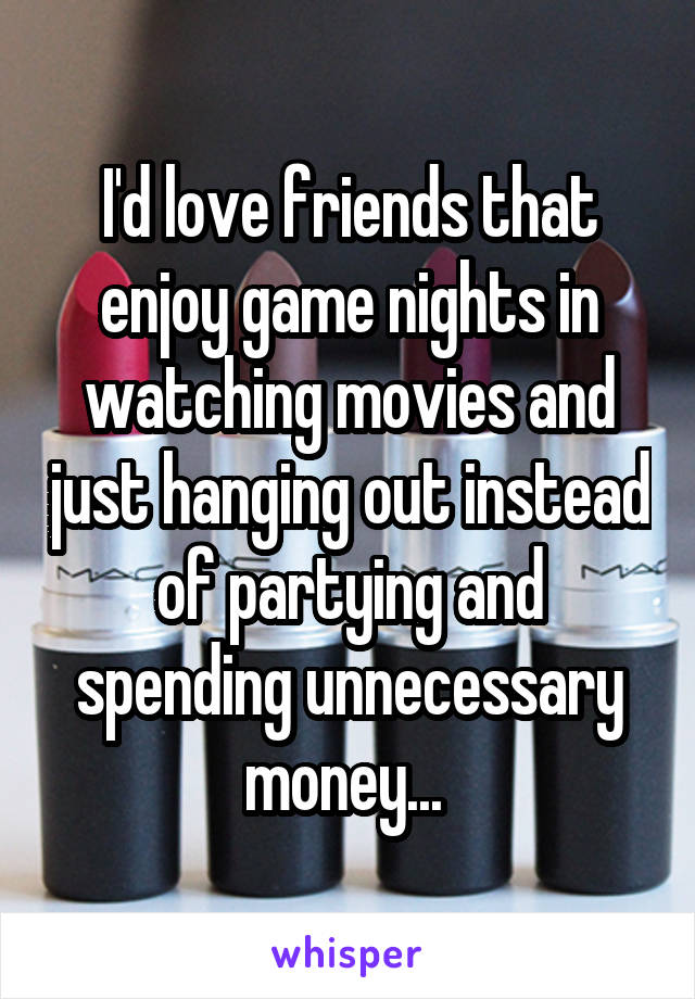 I'd love friends that enjoy game nights in watching movies and just hanging out instead of partying and spending unnecessary money... 