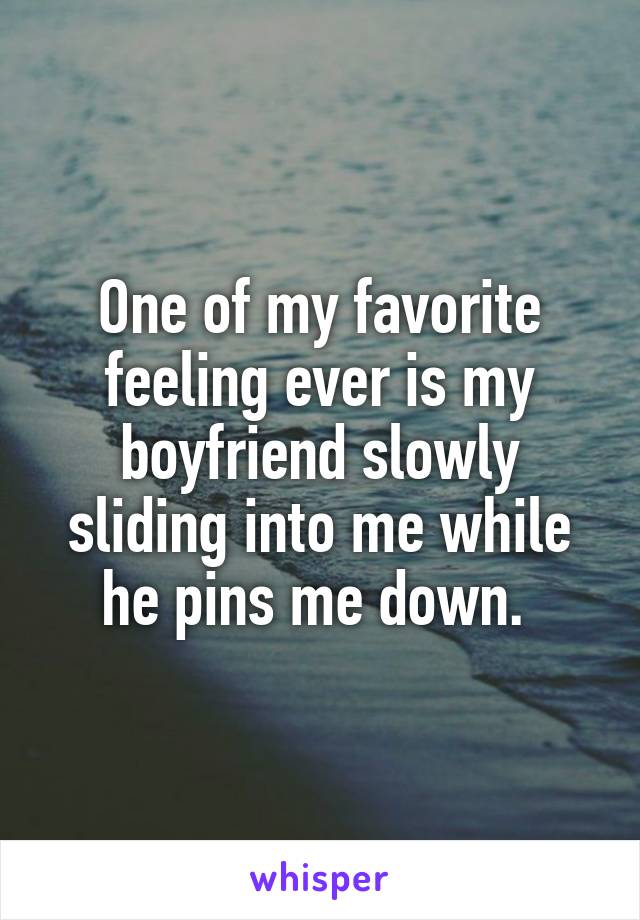 One of my favorite feeling ever is my boyfriend slowly sliding into me while he pins me down. 