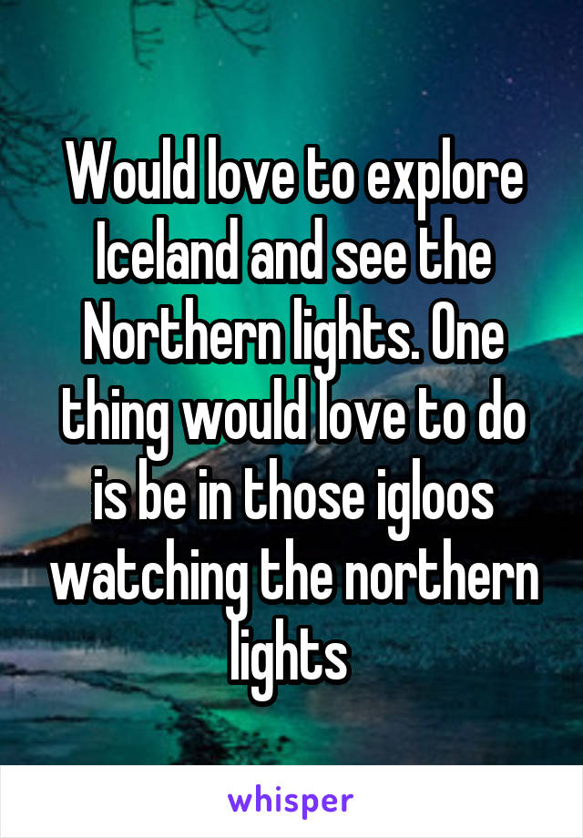 Would love to explore Iceland and see the Northern lights. One thing would love to do is be in those igloos watching the northern lights 