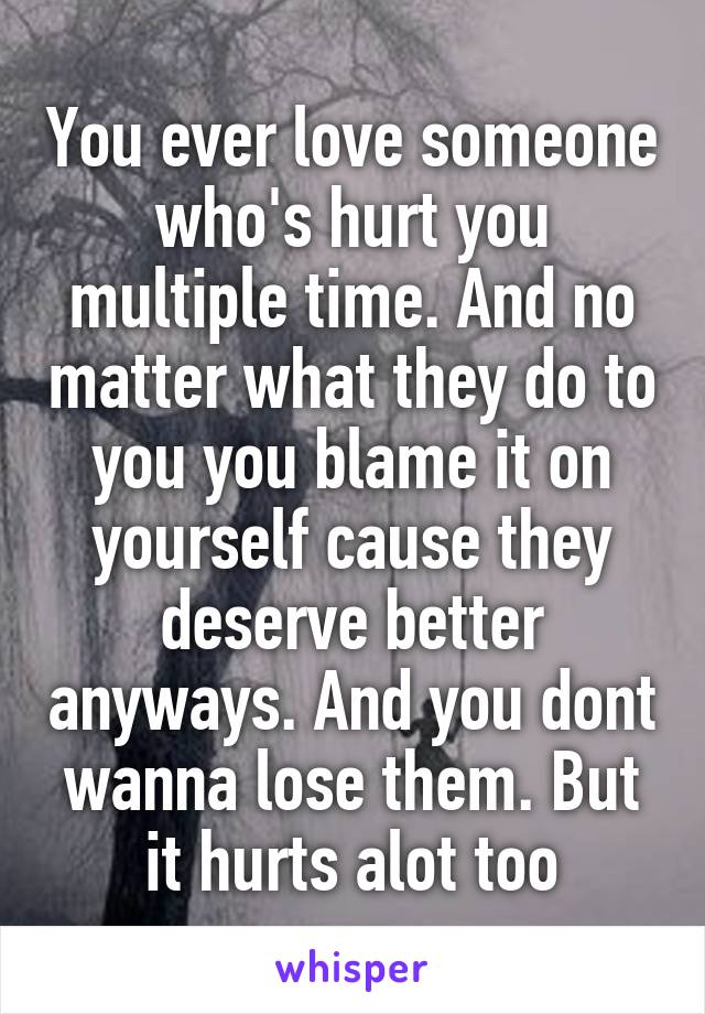 You ever love someone who's hurt you multiple time. And no matter what they do to you you blame it on yourself cause they deserve better anyways. And you dont wanna lose them. But it hurts alot too