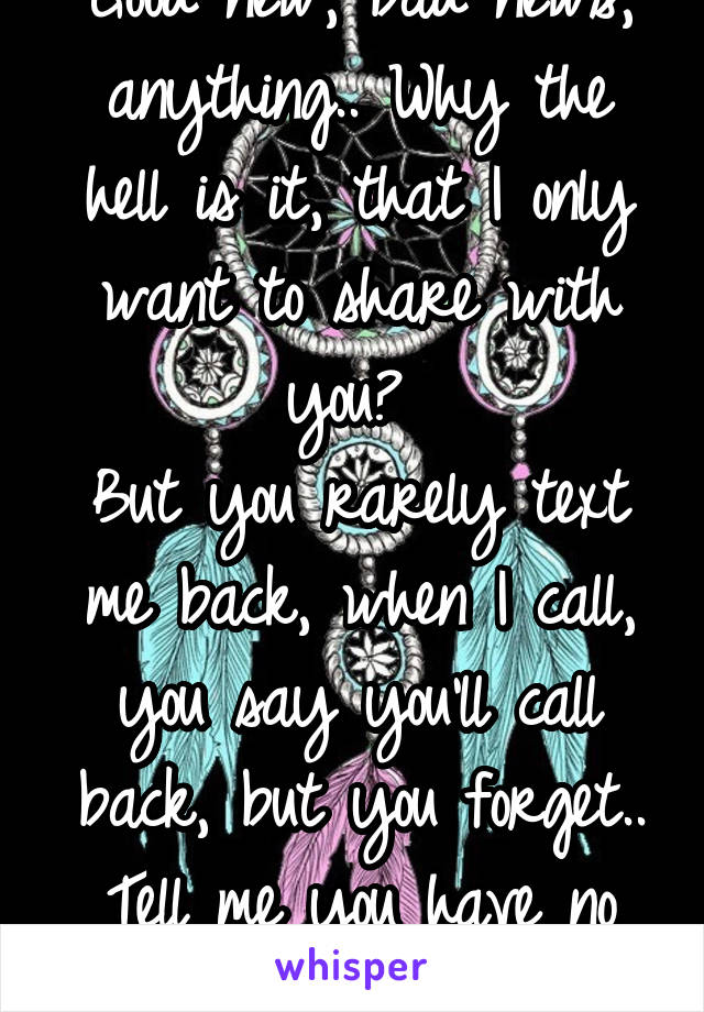 Good new, bad news, anything.. Why the hell is it, that I only want to share with you? 
But you rarely text me back, when I call, you say you'll call back, but you forget..
Tell me you have no feeling