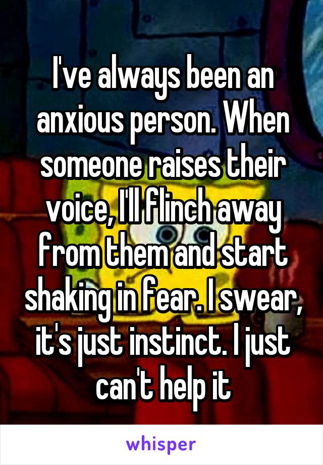 I've always been an anxious person. When someone raises their voice, I'll flinch away from them and start shaking in fear. I swear, it's just instinct. I just can't help it