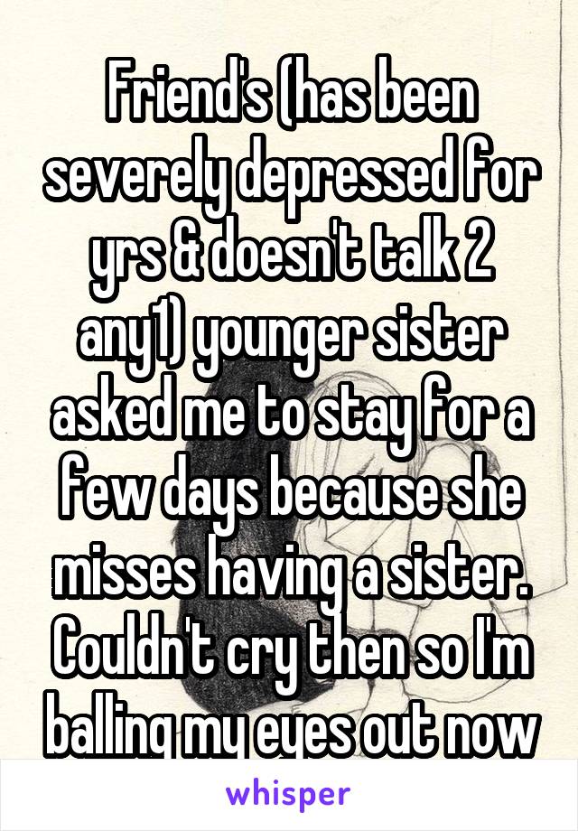 Friend's (has been severely depressed for yrs & doesn't talk 2 any1) younger sister asked me to stay for a few days because she misses having a sister. Couldn't cry then so I'm balling my eyes out now