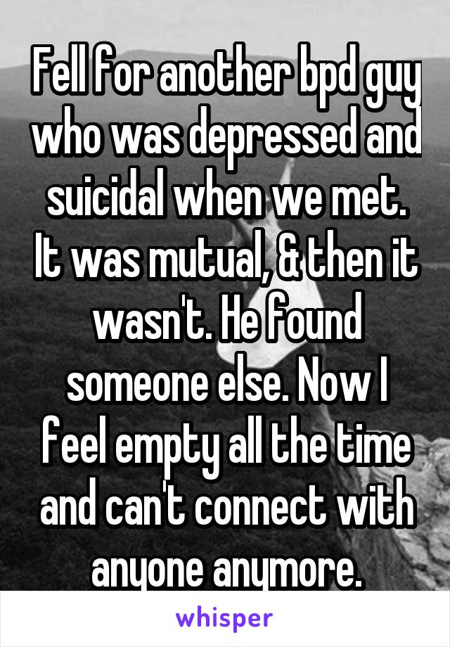 Fell for another bpd guy who was depressed and suicidal when we met. It was mutual, & then it wasn't. He found someone else. Now I feel empty all the time and can't connect with anyone anymore.