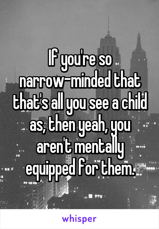 If you're so narrow-minded that that's all you see a child as, then yeah, you aren't mentally equipped for them.