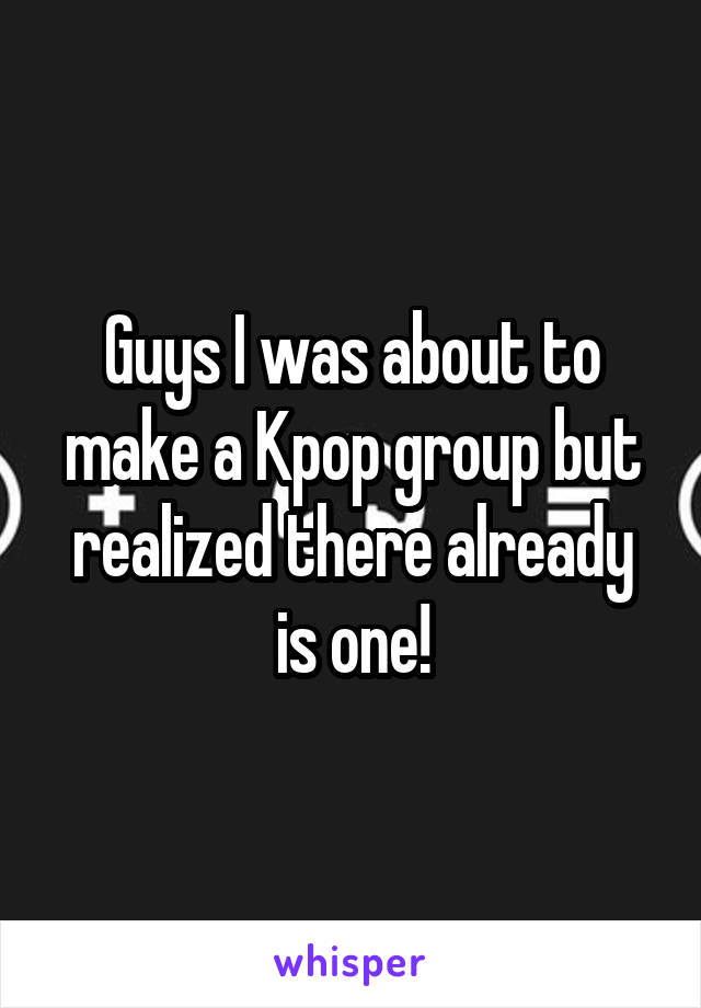 Guys I was about to make a Kpop group but realized there already is one!