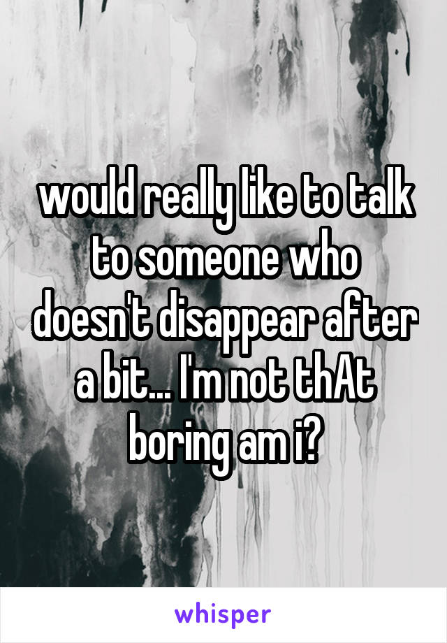 would really like to talk to someone who doesn't disappear after a bit... I'm not thAt boring am i?