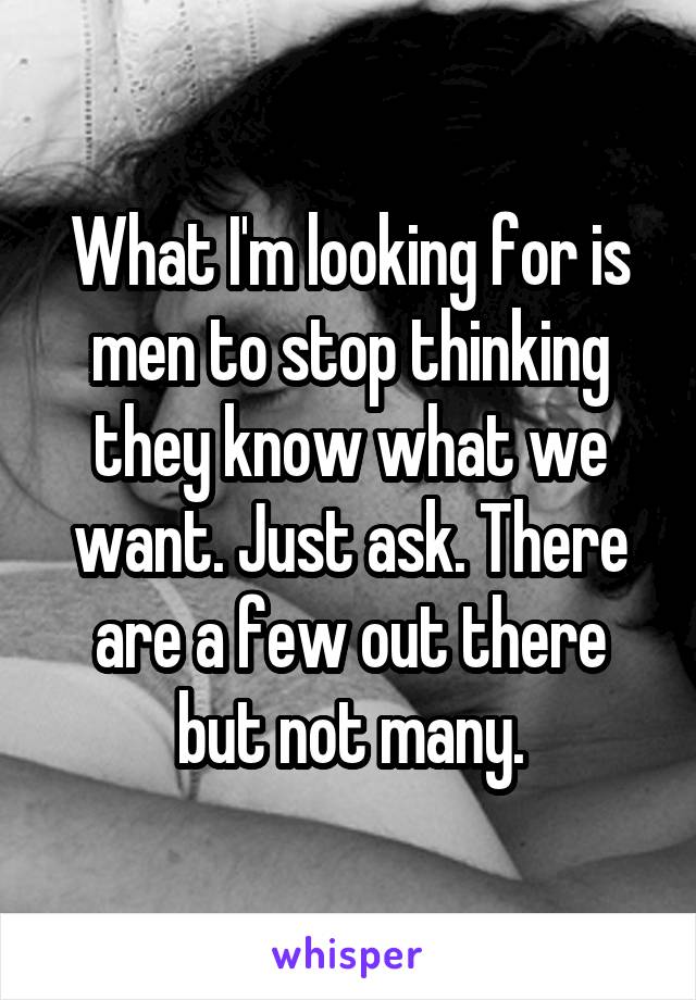 What I'm looking for is men to stop thinking they know what we want. Just ask. There are a few out there but not many.