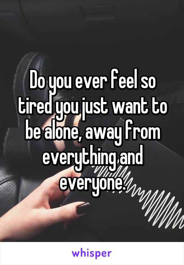 Do you ever feel so tired you just want to be alone, away from everything and everyone.