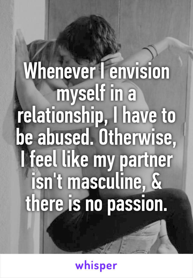 Whenever I envision myself in a relationship, I have to be abused. Otherwise, I feel like my partner isn't masculine, & there is no passion.