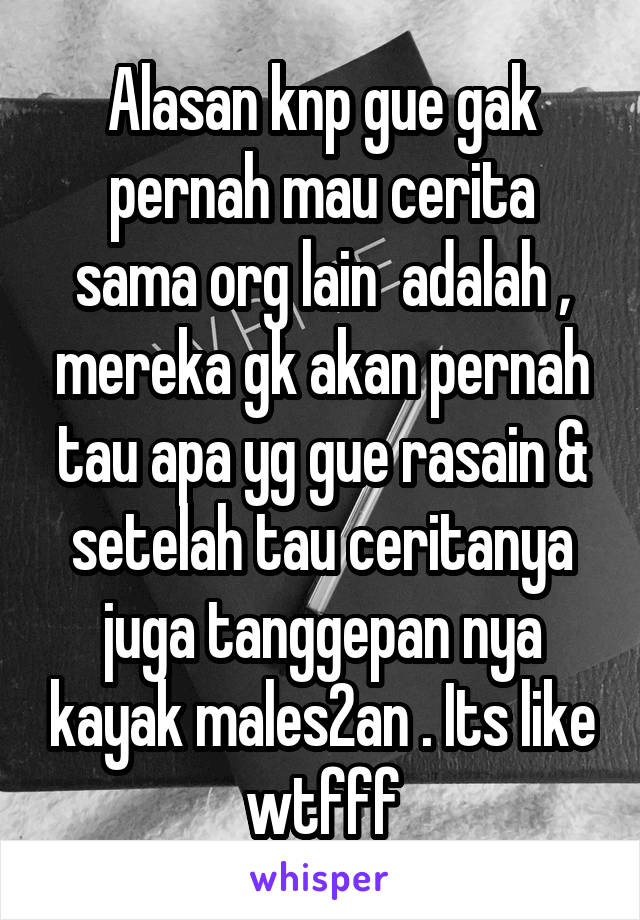 Alasan knp gue gak pernah mau cerita sama org lain  adalah , mereka gk akan pernah tau apa yg gue rasain & setelah tau ceritanya juga tanggepan nya kayak males2an . Its like wtfff