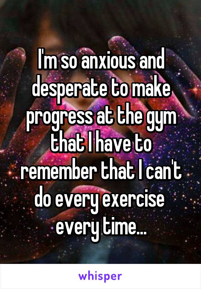  I'm so anxious and desperate to make progress at the gym that I have to remember that I can't do every exercise  every time...