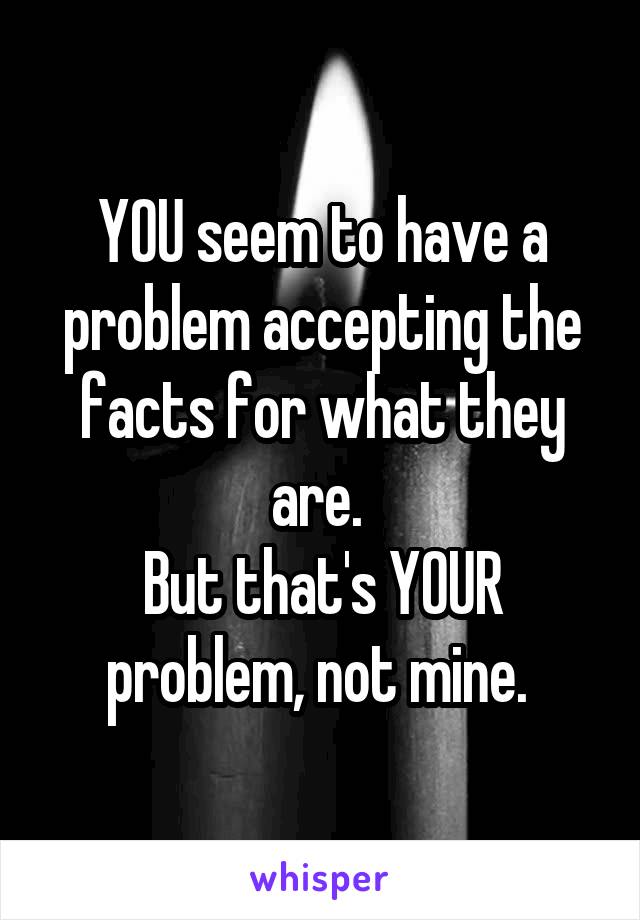 YOU seem to have a problem accepting the facts for what they are. 
But that's YOUR problem, not mine. 