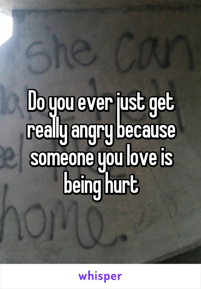 Do you ever just get really angry because someone you love is being hurt