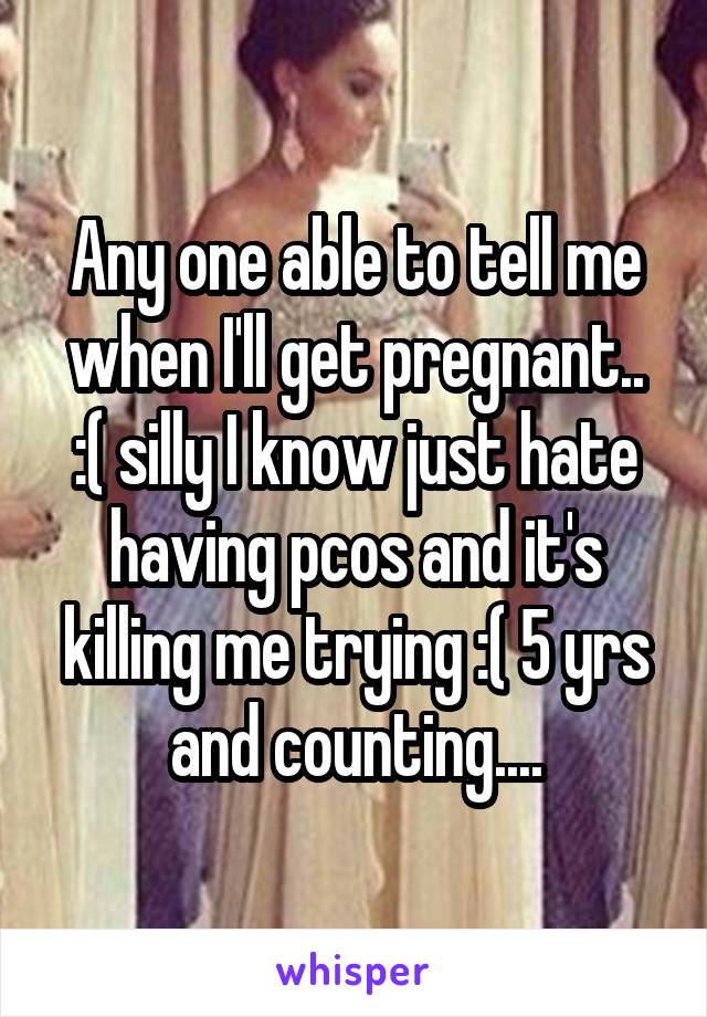 Any one able to tell me when I'll get pregnant.. :( silly I know just hate having pcos and it's killing me trying :( 5 yrs and counting....