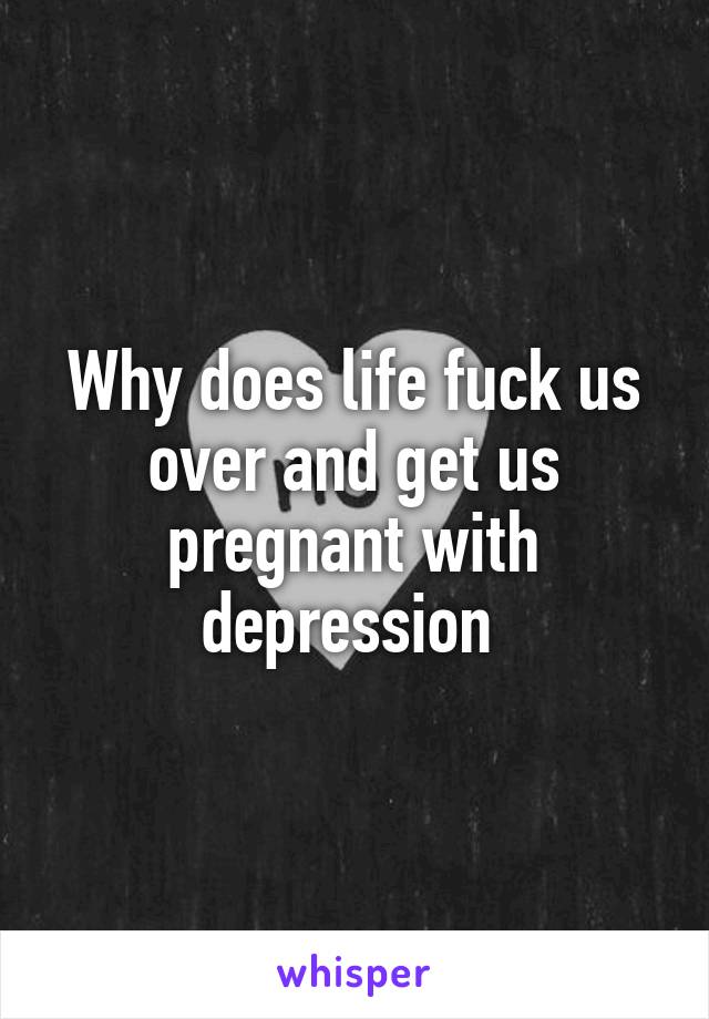 Why does life fuck us over and get us pregnant with depression 