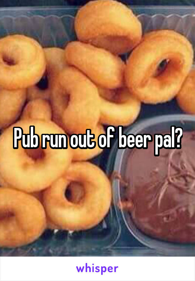 Pub run out of beer pal?