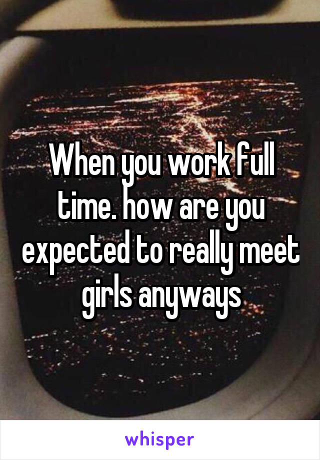 When you work full time. how are you expected to really meet girls anyways