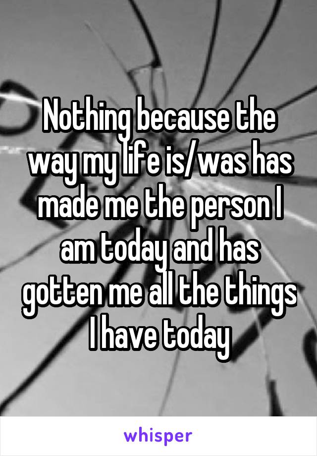 Nothing because the way my life is/was has made me the person I am today and has gotten me all the things I have today