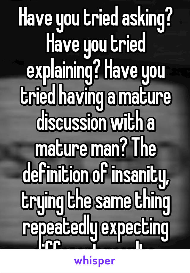 Have you tried asking? Have you tried explaining? Have you tried having a mature discussion with a mature man? The definition of insanity, trying the same thing repeatedly expecting different results.