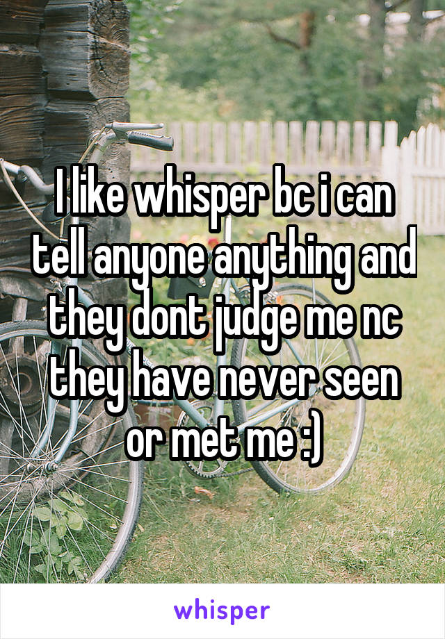 I like whisper bc i can tell anyone anything and they dont judge me nc they have never seen or met me :)