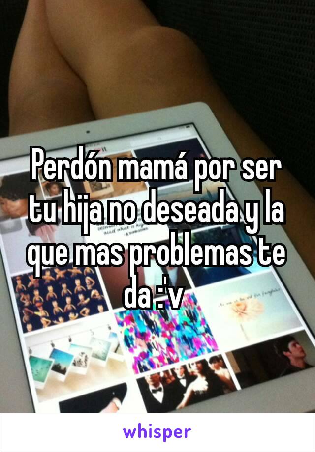 Perdón mamá por ser tu hija no deseada y la que mas problemas te da :'v 