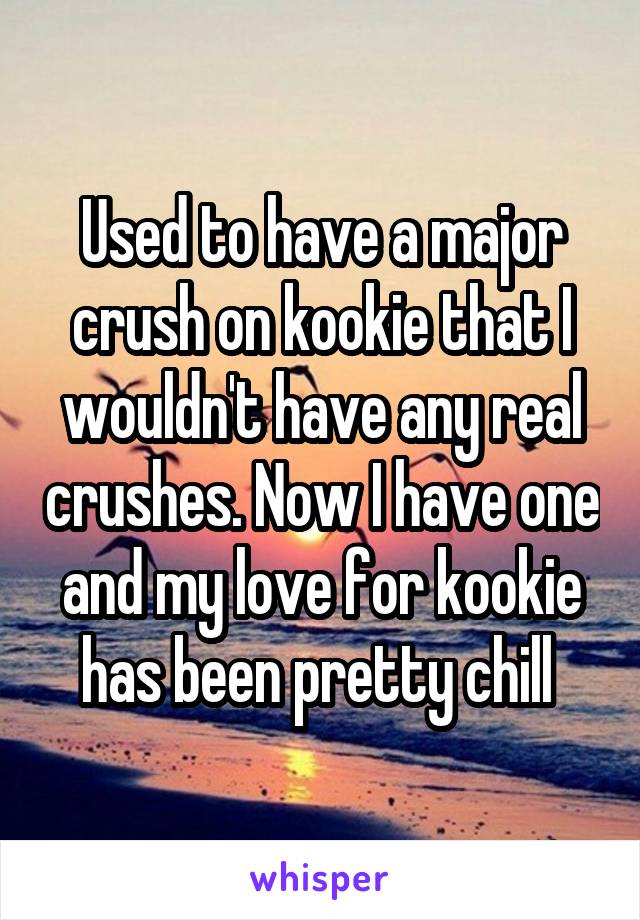 Used to have a major crush on kookie that I wouldn't have any real crushes. Now I have one and my love for kookie has been pretty chill 