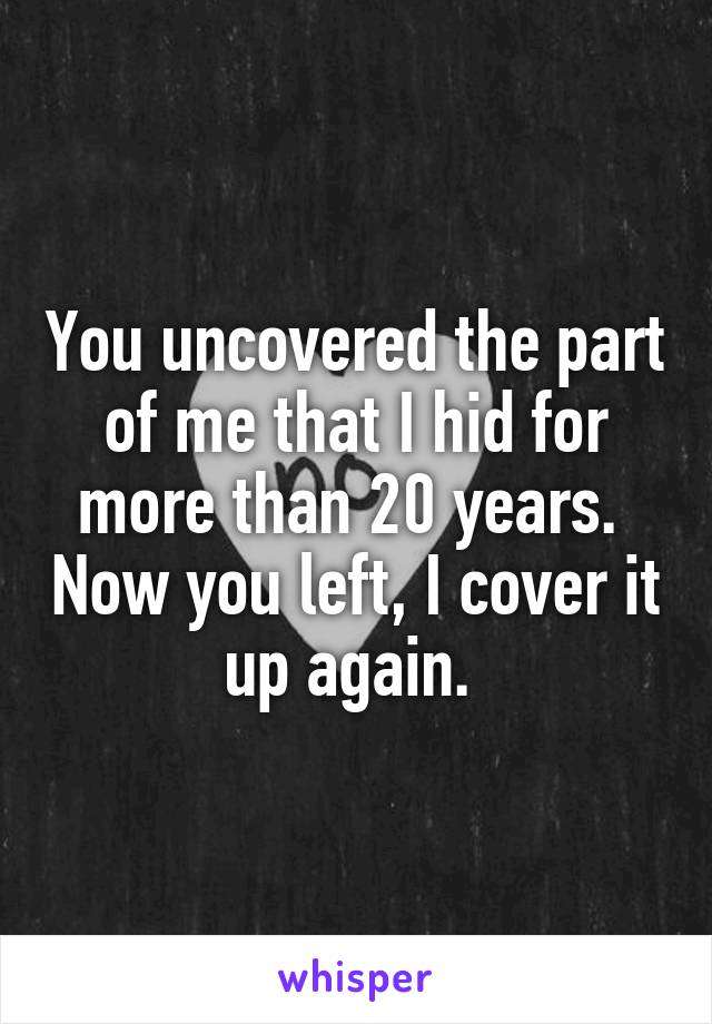 You uncovered the part of me that I hid for more than 20 years.  Now you left, I cover it up again. 