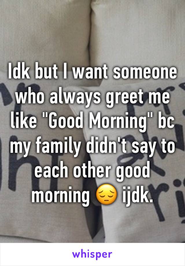 Idk but I want someone who always greet me like "Good Morning" bc my family didn't say to each other good morning 😔 ijdk.