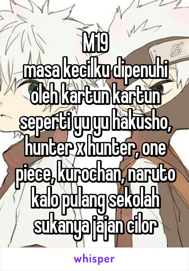 M19
masa kecilku dipenuhi oleh kartun kartun seperti yu yu hakusho, hunter x hunter, one piece, kurochan, naruto kalo pulang sekolah sukanya jajan cilor