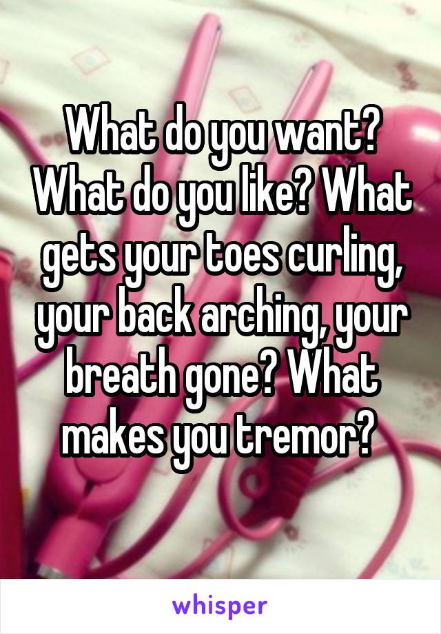 What do you want? What do you like? What gets your toes curling, your back arching, your breath gone? What makes you tremor? 
