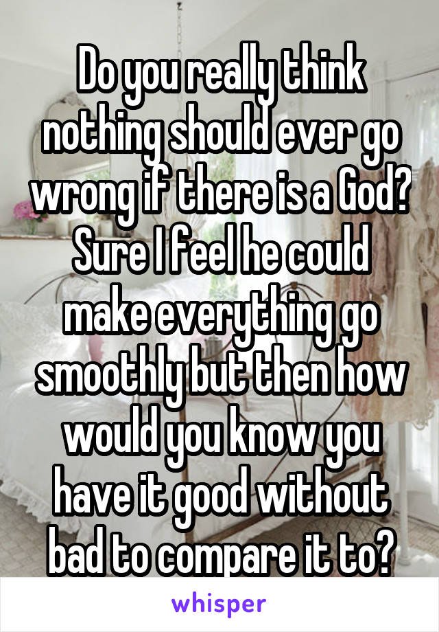 Do you really think nothing should ever go wrong if there is a God? Sure I feel he could make everything go smoothly but then how would you know you have it good without bad to compare it to?