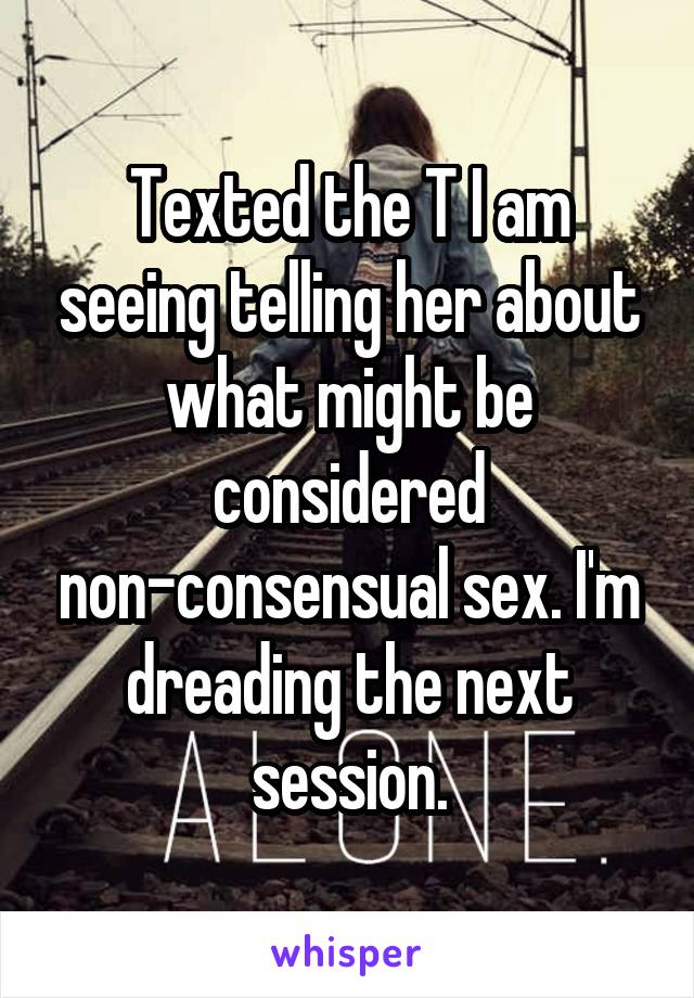 Texted the T I am seeing telling her about what might be considered non-consensual sex. I'm dreading the next session.