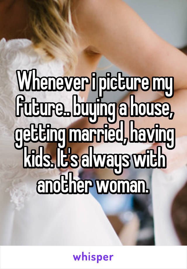 Whenever i picture my future.. buying a house, getting married, having kids. It's always with another woman. 