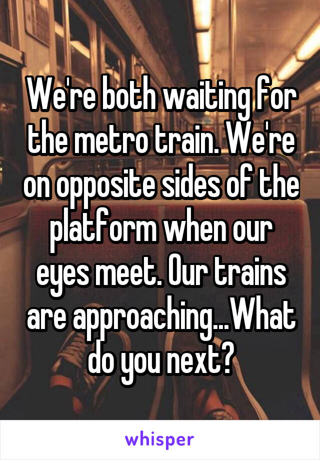 We're both waiting for the metro train. We're on opposite sides of the platform when our eyes meet. Our trains are approaching...What do you next?