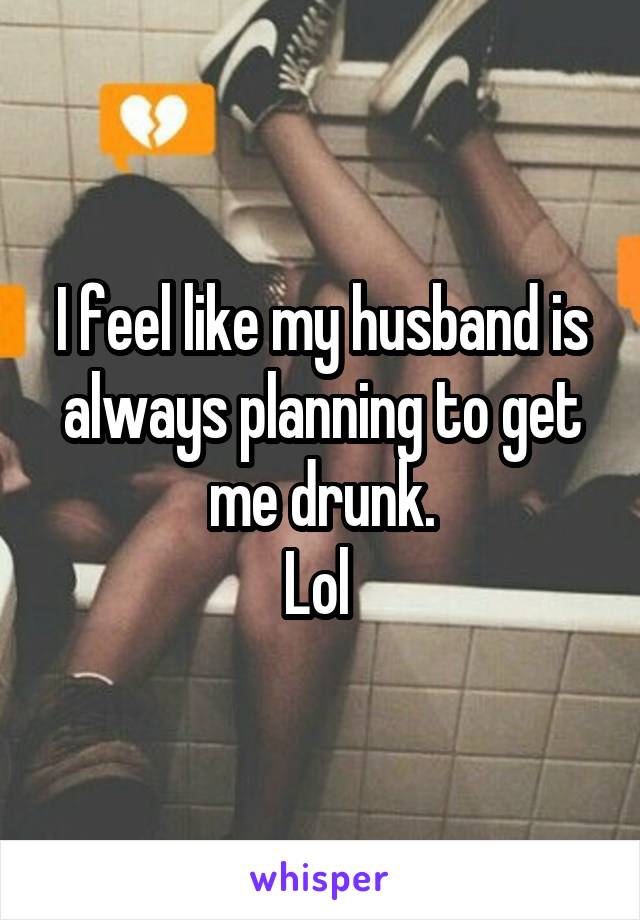 I feel like my husband is always planning to get me drunk.
Lol 