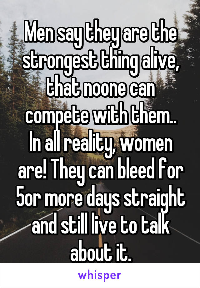 Men say they are the strongest thing alive, that noone can compete with them..
In all reality, women are! They can bleed for 5or more days straight and still live to talk about it.