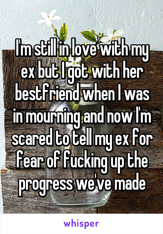 I'm still in love with my ex but I got with her bestfriend when I was in mourning and now I'm scared to tell my ex for fear of fucking up the progress we've made