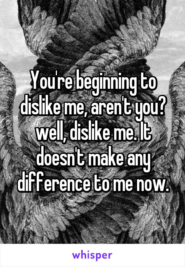 You're beginning to dislike me, aren't you? well, dislike me. It doesn't make any difference to me now.