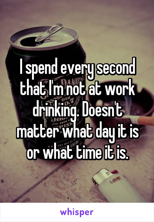 I spend every second that I'm not at work drinking. Doesn't matter what day it is or what time it is.